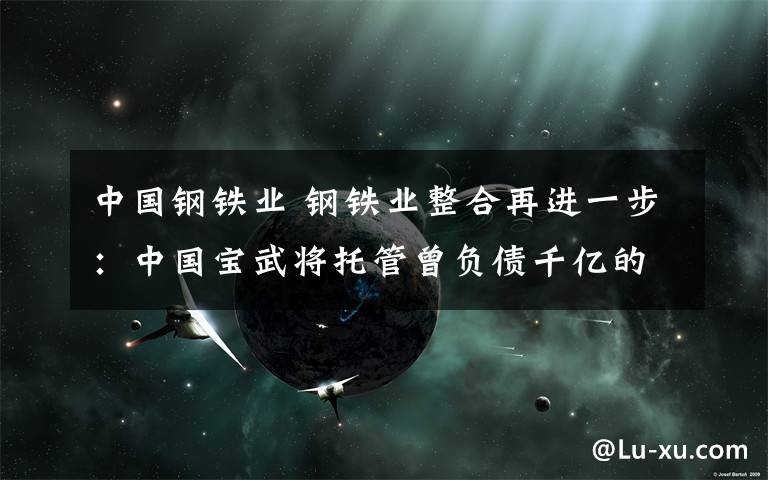 中国钢铁业 钢铁业整合再进一步：中国宝武将托管曾负债千亿的中钢集团