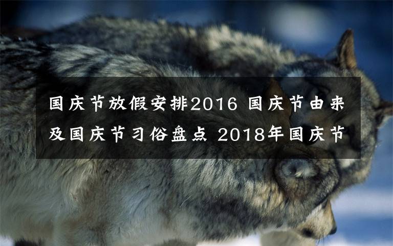 国庆节放假安排2016 国庆节由来及国庆节习俗盘点 2018年国庆节放假时间及高速免费时间