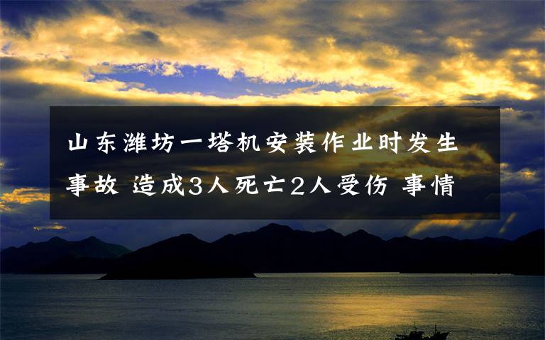 山东潍坊一塔机安装作业时发生事故 造成3人死亡2人受伤 事情经过真相揭秘！