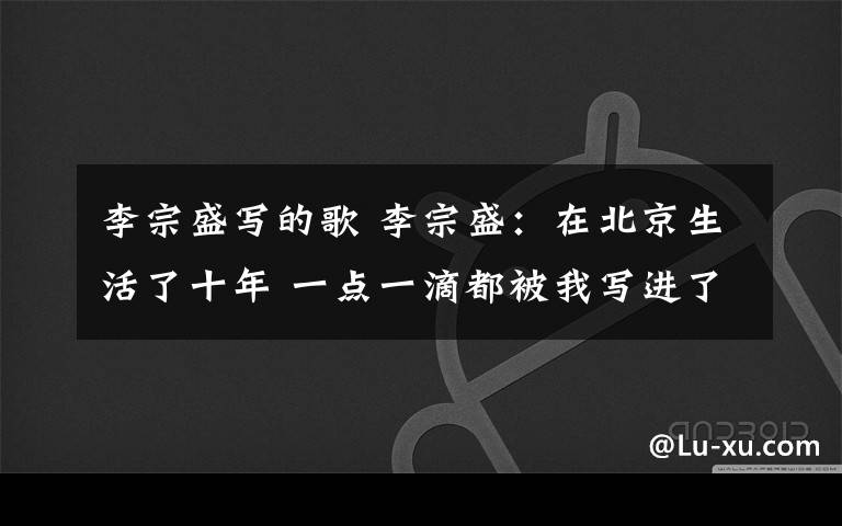 李宗盛写的歌 李宗盛：在北京生活了十年 一点一滴都被我写进了歌里