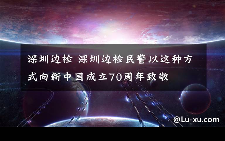深圳边检 深圳边检民警以这种方式向新中国成立70周年致敬