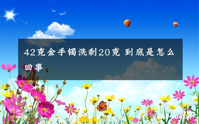 42克金手镯洗剩20克 到底是怎么回事