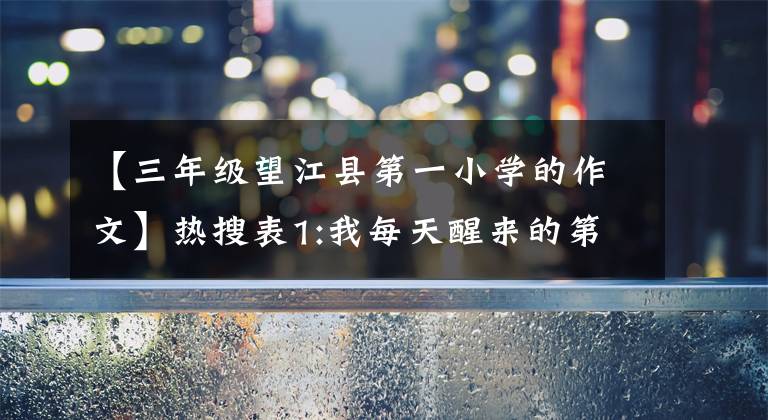 【三年级望江县第一小学的作文】热搜表1:我每天醒来的第一个愿望是希望大家都过得好。