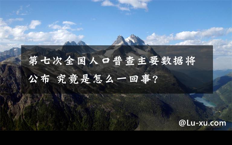 第七次全国人口普查主要数据将公布 究竟是怎么一回事?