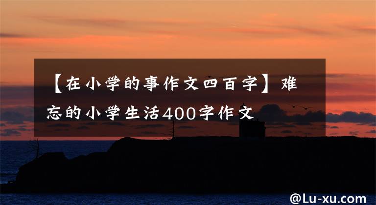 【在小学的事作文四百字】难忘的小学生活400字作文