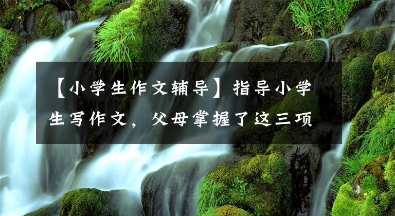 【小学生作文辅导】指导小学生写作文，父母掌握了这三项技能，孩子的作文水平急剧增加！