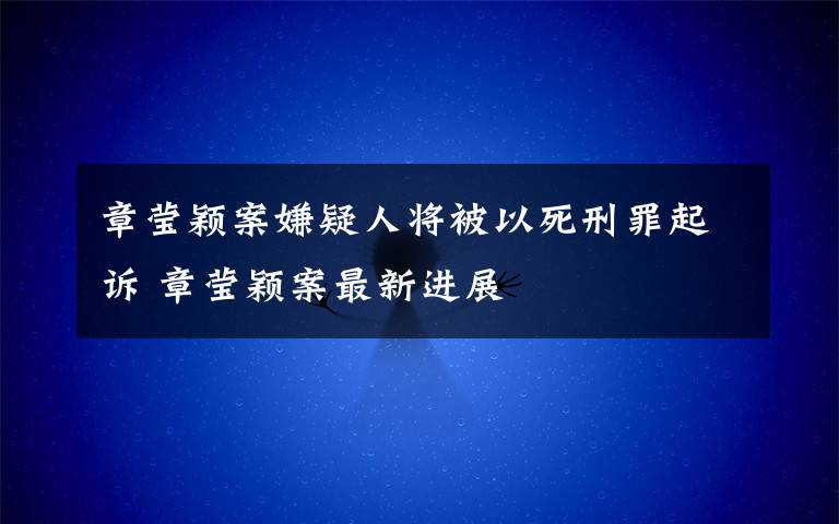 章莹颖案嫌疑人将被以死刑罪起诉 章莹颖案最新进展