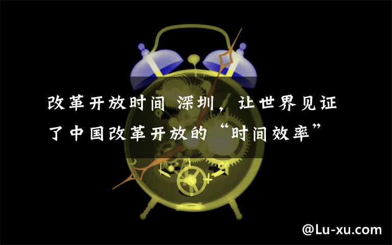 改革开放时间 深圳，让世界见证了中国改革开放的“时间效率”