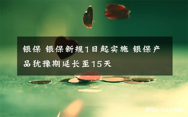 银保 银保新规1日起实施 银保产品犹豫期延长至15天