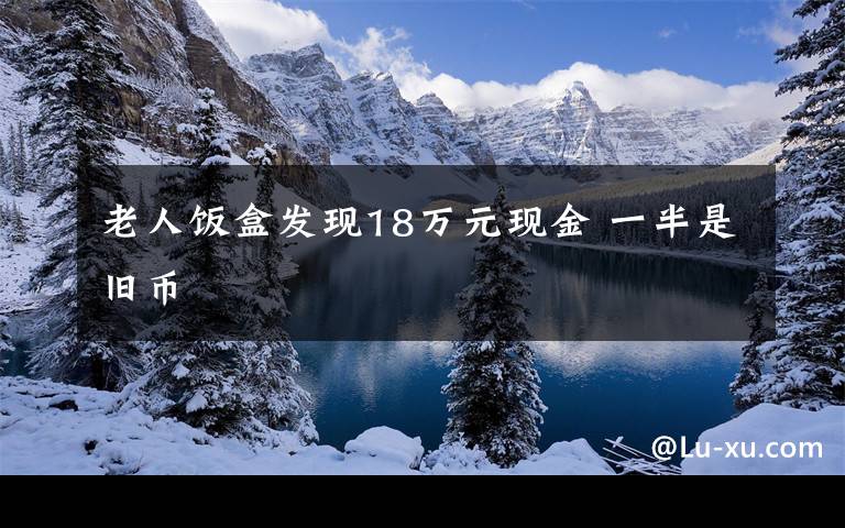 老人饭盒发现18万元现金 一半是旧币