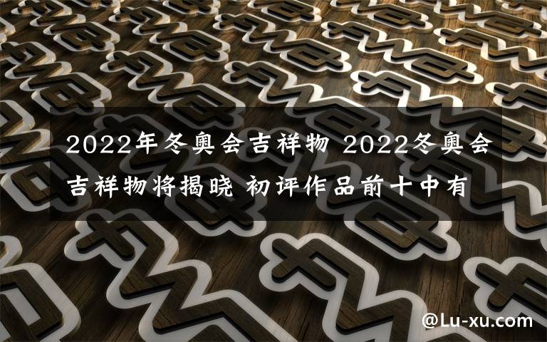 2022年冬奥会吉祥物 2022冬奥会吉祥物将揭晓 初评作品前十中有一件出自小学生之手