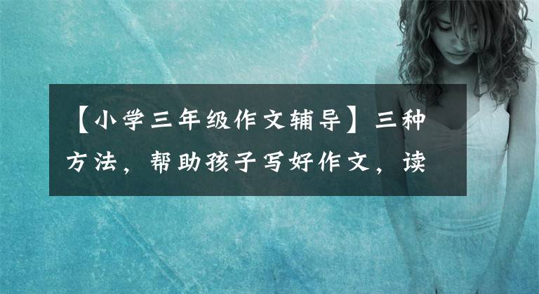 【小学三年级作文辅导】三种方法，帮助孩子写好作文，读课文比买作文书有用