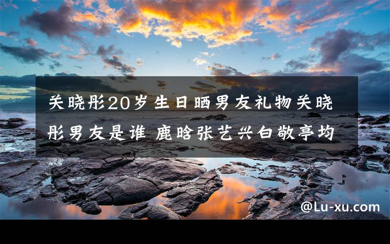 关晓彤20岁生日晒男友礼物关晓彤男友是谁 鹿晗张艺兴白敬亭均躺枪