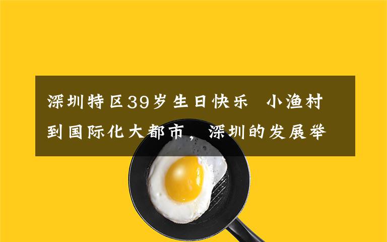 深圳特区39岁生日快乐  小渔村到国际化大都市，深圳的发展举世瞩目