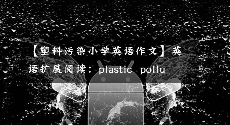 【塑料污染小学英语作文】英语扩展阅读：plastic pollution at sea reaches worrying level