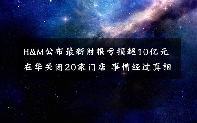 H&M公布最新财报亏损超10亿元 在华关闭20家门店 事情经过真相揭秘！