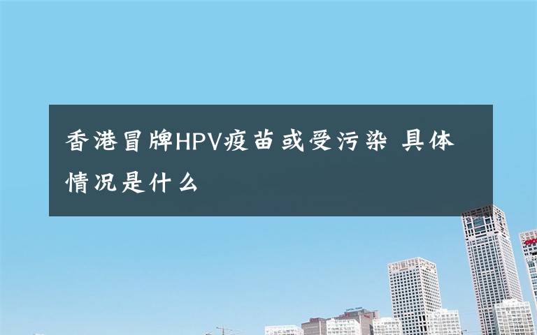 香港冒牌HPV疫苗或受污染 具体情况是什么