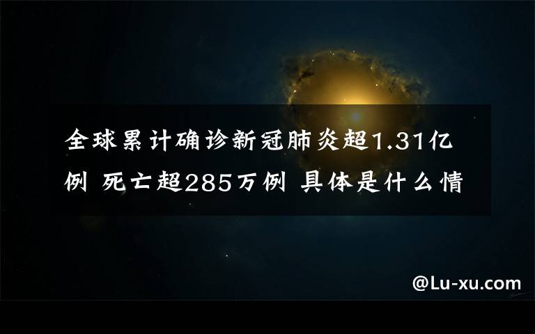 全球累计确诊新冠肺炎超1.31亿例 死亡超285万例 具体是什么情况？