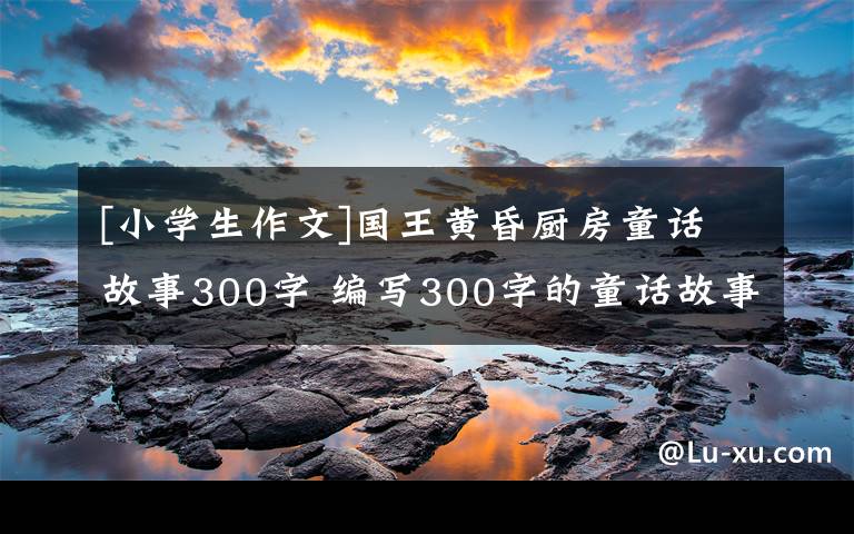 [小学生作文]国王黄昏厨房童话故事300字 编写300字的童话故事