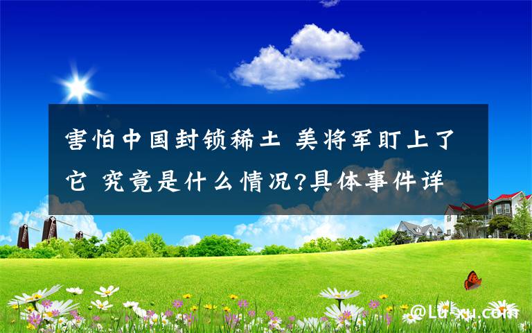 害怕中国封锁稀土 美将军盯上了它 究竟是什么情况?具体事件详情是怎样的?