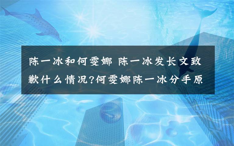 陈一冰和何雯娜 陈一冰发长文致歉什么情况?何雯娜陈一冰分手原因曝光