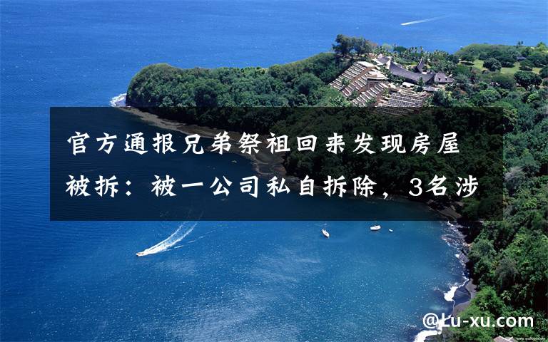 官方通报兄弟祭祖回来发现房屋被拆：被一公司私自拆除，3名涉事人员已投案 事件详情始末介绍！