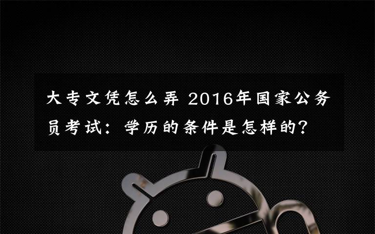 大专文凭怎么弄 2016年国家公务员考试：学历的条件是怎样的？