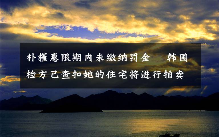 朴槿惠限期内未缴纳罚金  韩国检方已查扣她的住宅将进行拍卖 到底是什么状况？