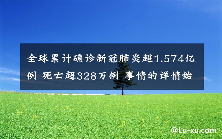 全球累计确诊新冠肺炎超1.574亿例 死亡超328万例 事情的详情始末是怎么样了！