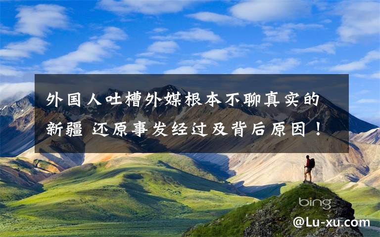 外国人吐槽外媒根本不聊真实的新疆 还原事发经过及背后原因！