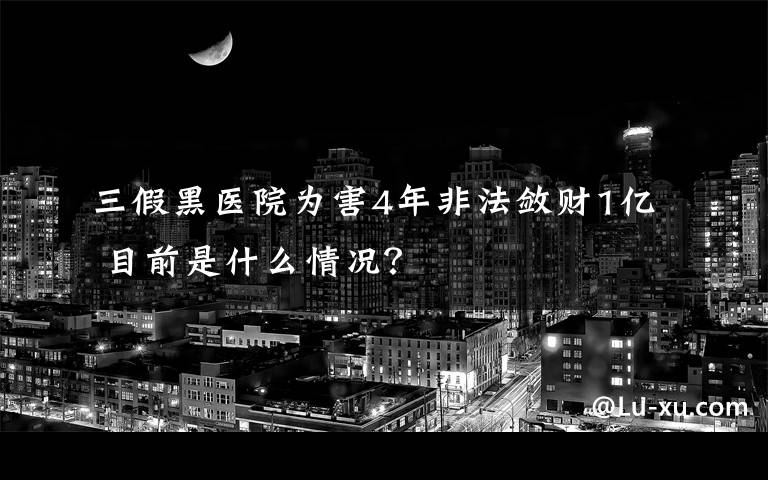 三假黑医院为害4年非法敛财1亿 目前是什么情况？