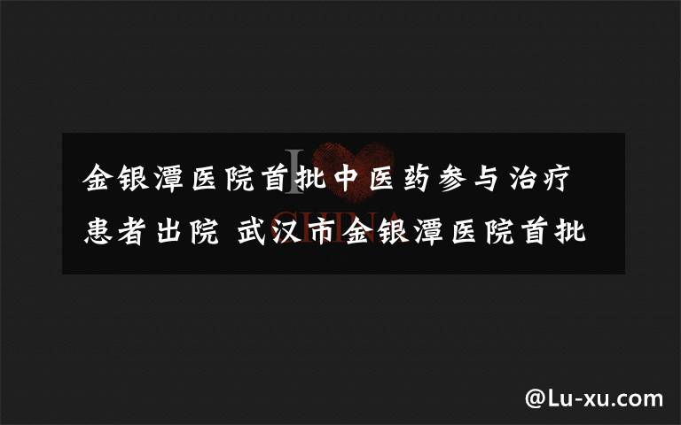 金银潭医院首批中医药参与治疗患者出院 武汉市金银潭医院首批中医药或中西医结合治疗患者出院