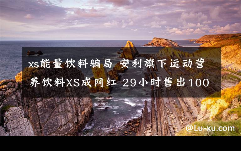 xs能量饮料骗局 安利旗下运动营养饮料XS成网红 29小时售出1000万罐！