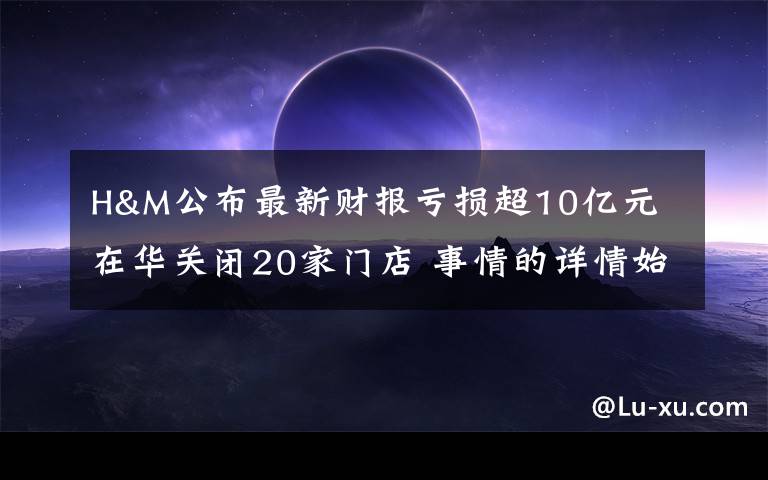 H&M公布最新财报亏损超10亿元 在华关闭20家门店 事情的详情始末是怎么样了！