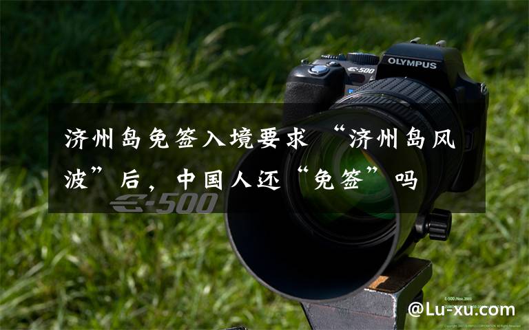 济州岛免签入境要求 “济州岛风波”后，中国人还“免签”吗文章配图