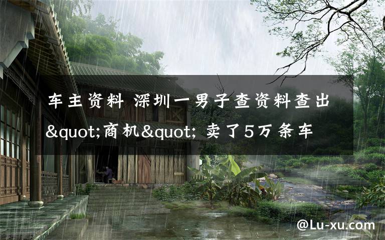 车主资料 深圳一男子查资料查出"商机" 卖了5万条车主信息