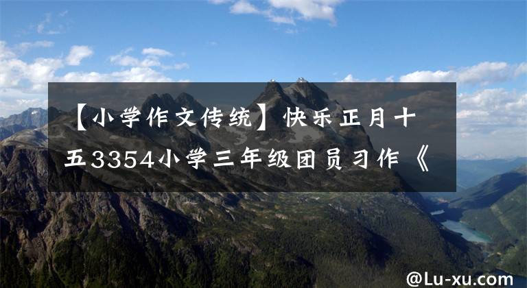 【小学作文传统】快乐正月十五3354小学三年级团员习作《中华传统节日》的事例说明