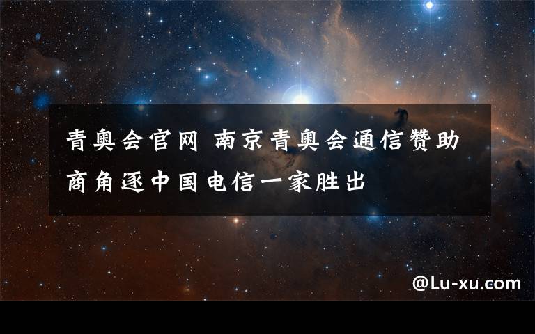 青奥会官网 南京青奥会通信赞助商角逐中国电信一家胜出