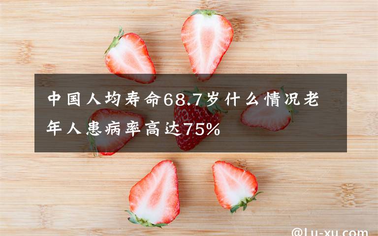 中国人均寿命68.7岁什么情况老年人患病率高达75%