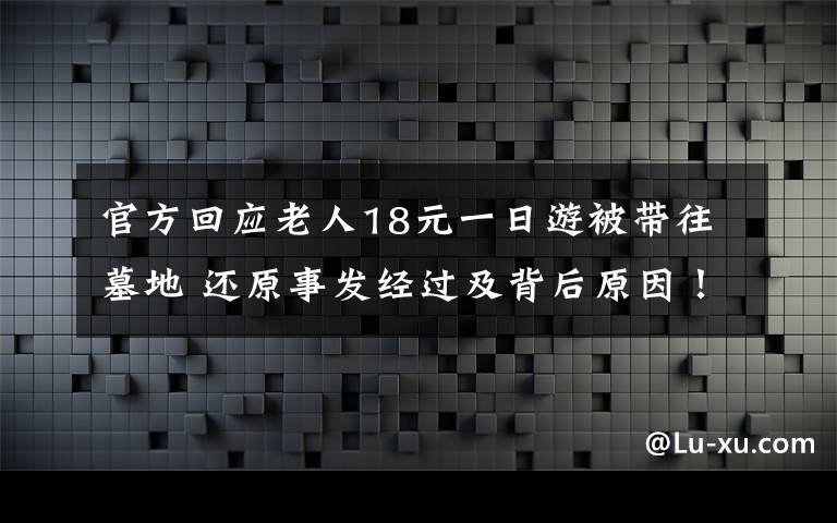 官方回应老人18元一日游被带往墓地 还原事发经过及背后原因！