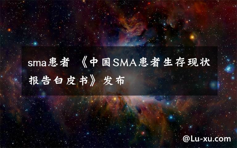 sma患者 《中国SMA患者生存现状报告白皮书》发布