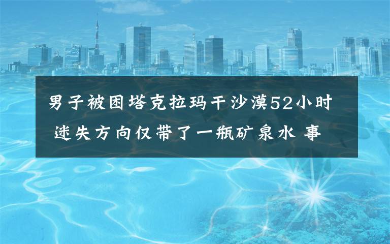 男子被困塔克拉玛干沙漠52小时 迷失方向仅带了一瓶矿泉水 事情的详情始末是怎么样了！