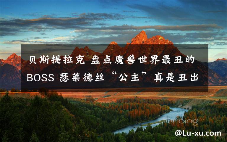 贝斯提拉克 盘点魔兽世界最丑的BOSS 瑟莱德丝“公主”真是丑出新境界