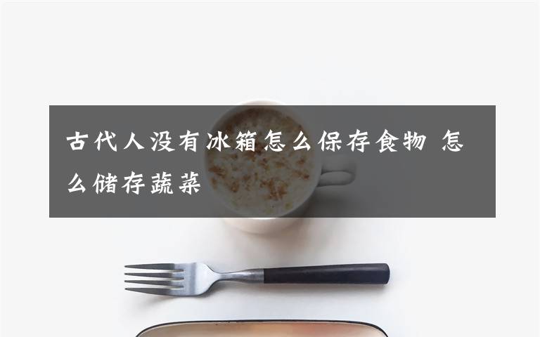 古代人没有冰箱怎么保存食物 怎么储存蔬菜