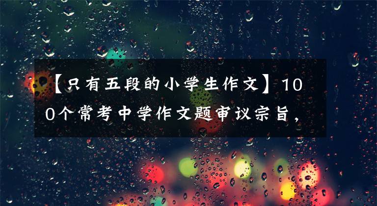 【只有五段的小学生作文】100个常考中学作文题审议宗旨，非常实用的写作技巧。