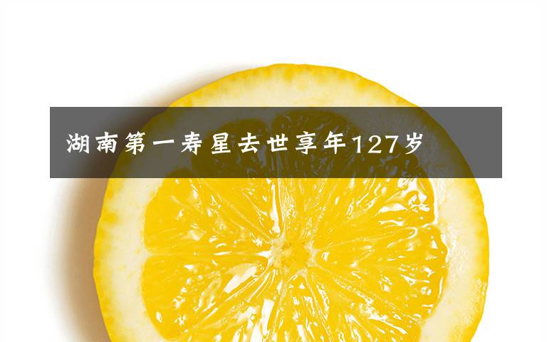 湖南第一寿星去世享年127岁