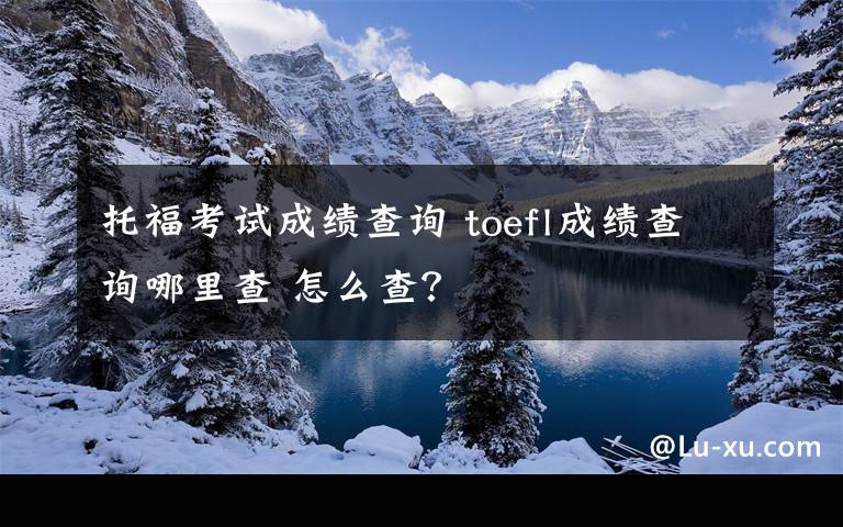 托福考试成绩查询 toefl成绩查询哪里查 怎么查？