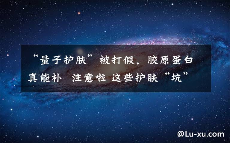 “量子护肤”被打假，胶原蛋白真能补  注意啦 这些护肤“坑”别踩