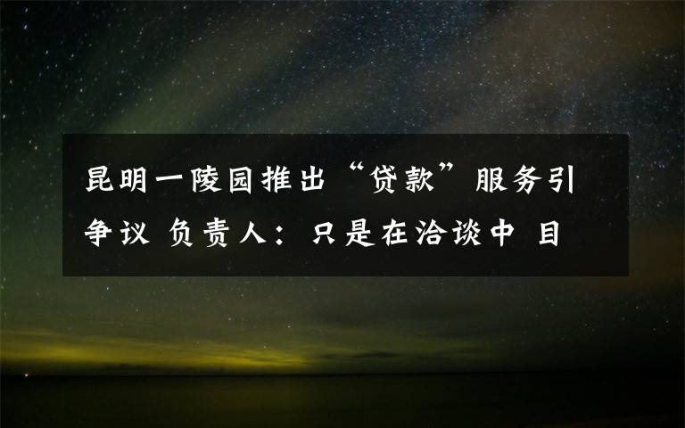 昆明一陵园推出“贷款”服务引争议 负责人：只是在洽谈中 目前是什么情况？