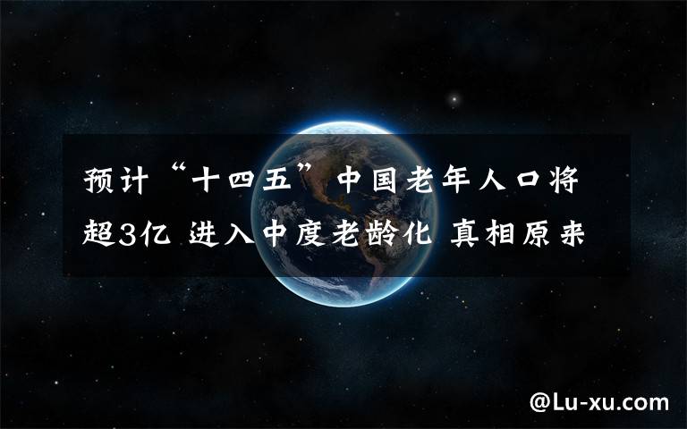 预计“十四五”中国老年人口将超3亿 进入中度老龄化 真相原来是这样！